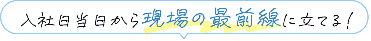 入社当日から現場の最前線に立てる！